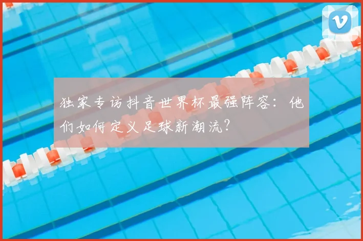 独家专访抖音世界杯最强阵容：他们如何定义足球新潮流？