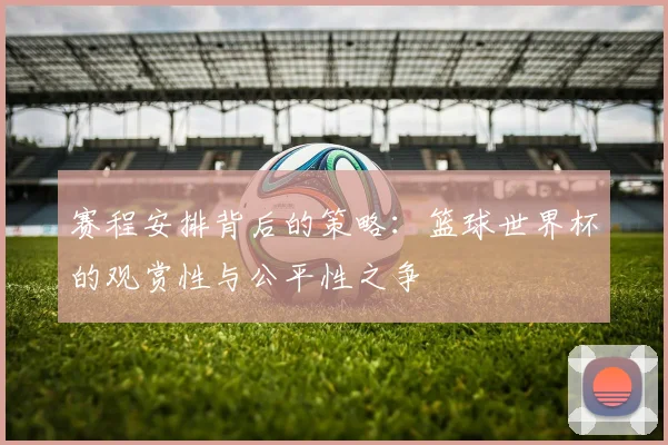 赛程安排背后的策略：篮球世界杯的观赏性与公平性之争