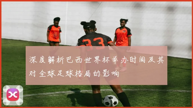 深度解析巴西世界杯举办时间及其对全球足球格局的影响