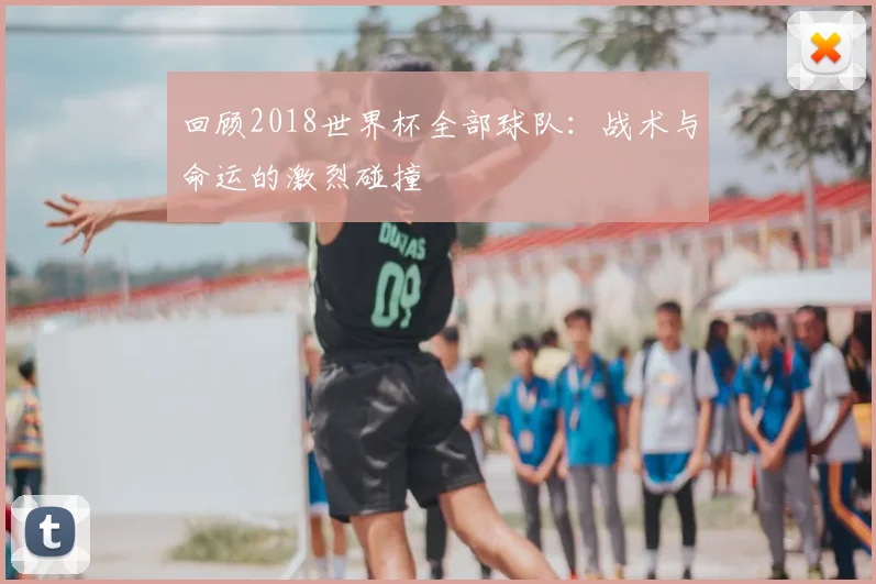 回顾2018世界杯全部球队:战术与命运的激烈碰撞