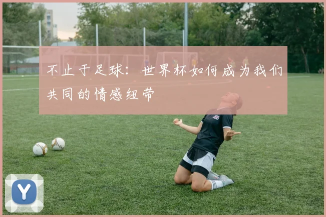 不止于足球:世界杯如何成为我们共同的情感纽带