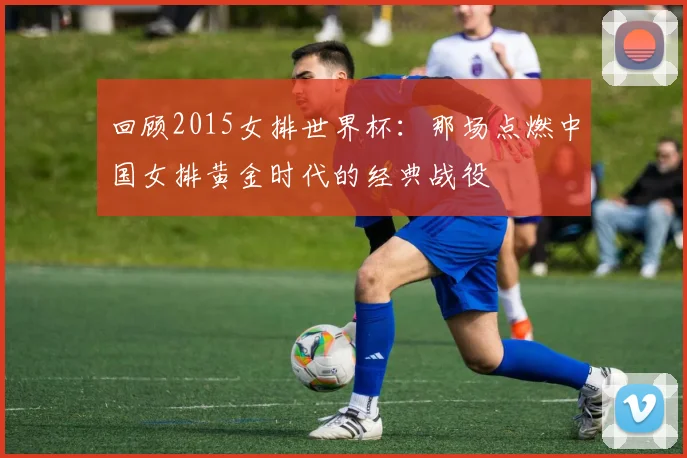 回顾2015女排世界杯:那场点燃中国女排黄金时代的经典战役