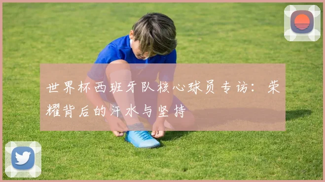 世界杯西班牙队核心球员专访：荣耀背后的汗水与坚持