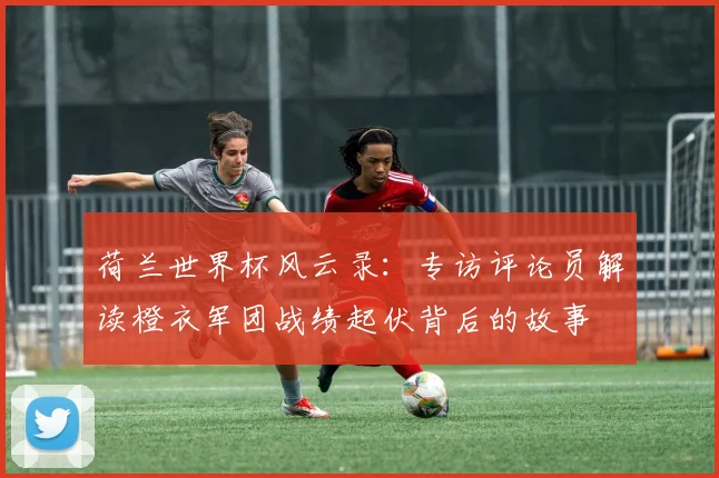 荷兰世界杯风云录：专访评论员解读橙衣军团战绩起伏背后的故事