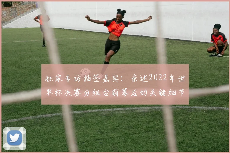 独家专访抽签嘉宾:亲述2022年世界杯决赛分组台前幕后的关键细节