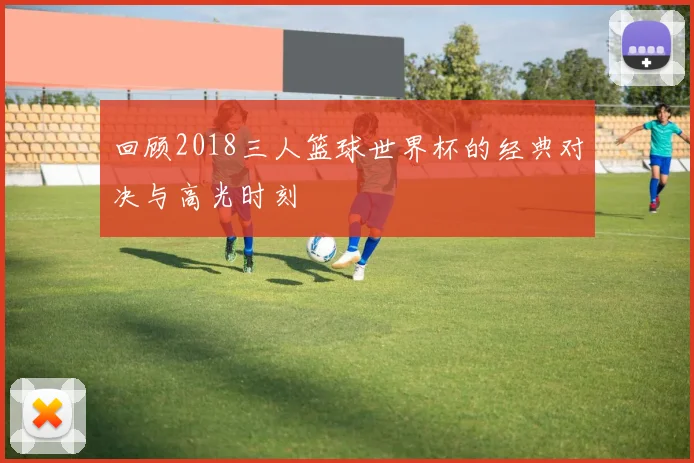 回顾2018三人篮球世界杯的经典对决与高光时刻