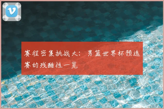 赛程密集挑战大：男篮世界杯预选赛的残酷性一览