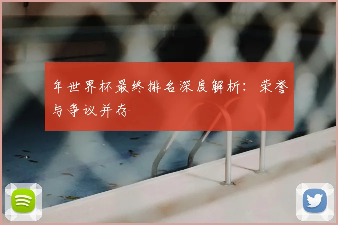 年世界杯最终排名深度解析:荣誉与争议并存