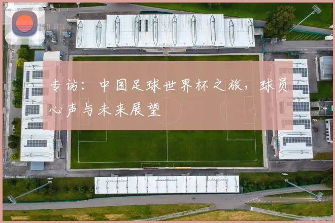 专访:中国足球世界杯之旅,球员心声与未来展望