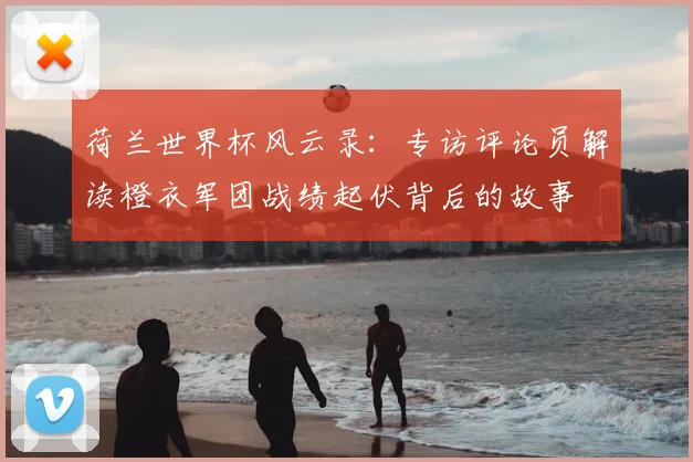 荷兰世界杯风云录：专访评论员解读橙衣军团战绩起伏背后的故事