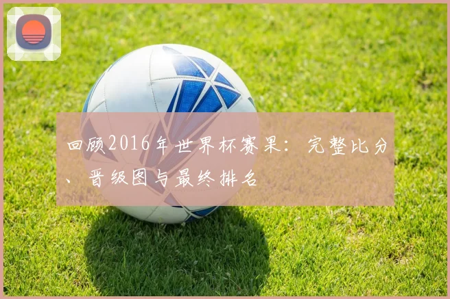 回顾2016年世界杯赛果:完整比分、晋级图与最终排名