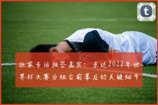 独家专访抽签嘉宾:亲述2022年世界杯决赛分组台前幕后的关键细节