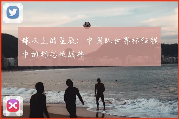 球衣上的星辰:中国队世界杯征程中的标志性战袍