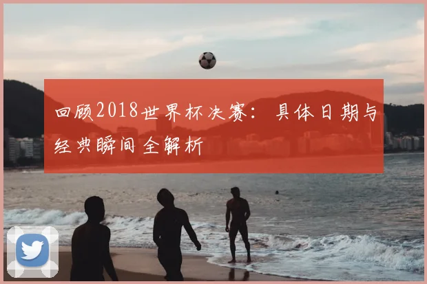 回顾2018世界杯决赛:具体日期与经典瞬间全解析