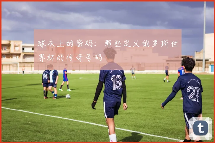 球衣上的密码:那些定义俄罗斯世界杯的传奇号码