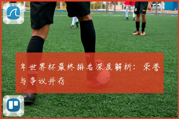 年世界杯最终排名深度解析:荣誉与争议并存