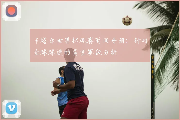 卡塔尔世界杯观赛时间手册:针对全球球迷的黄金赛段分析