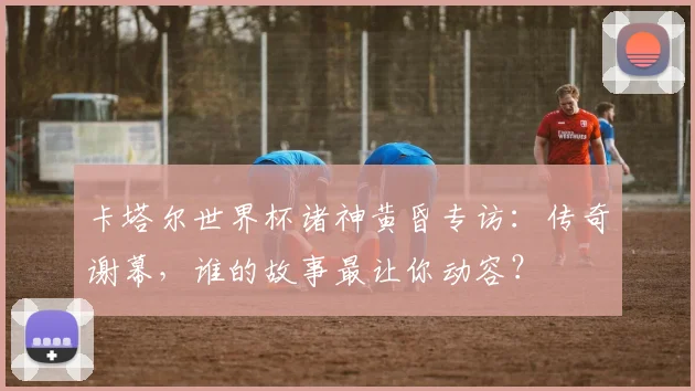 卡塔尔世界杯诸神黄昏专访：传奇谢幕，谁的故事最让你动容？