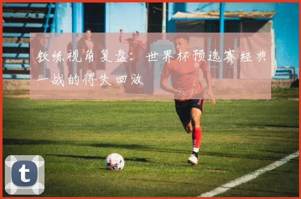 教练视角复盘：世界杯预选赛经典一战的得失回放