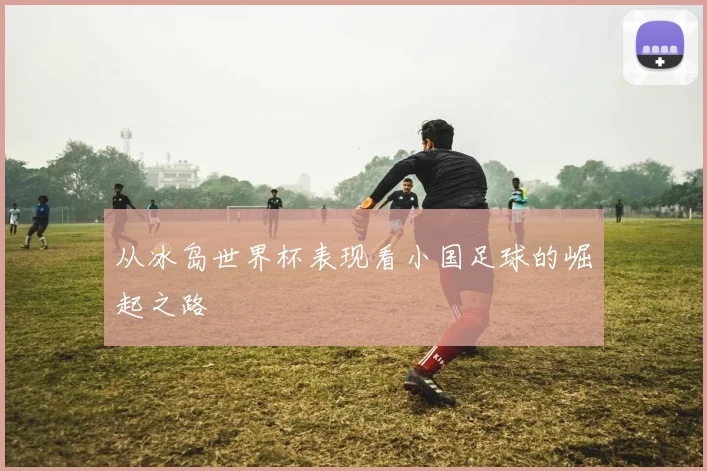 从冰岛世界杯表现看小国足球的崛起之路