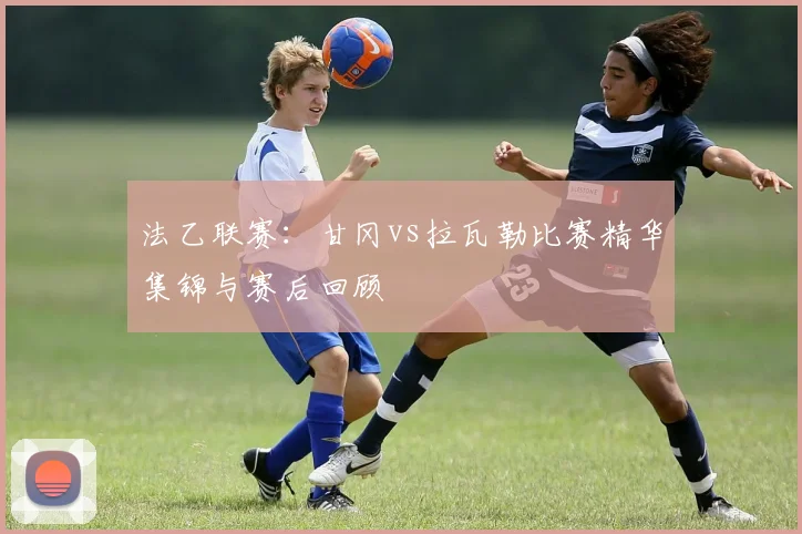 法乙联赛：甘冈vs拉瓦勒比赛精华集锦与赛后回顾