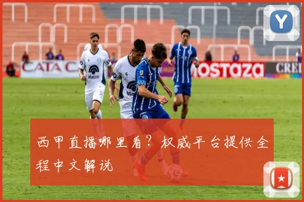 西甲直播哪里看？权威平台提供全程中文解说
