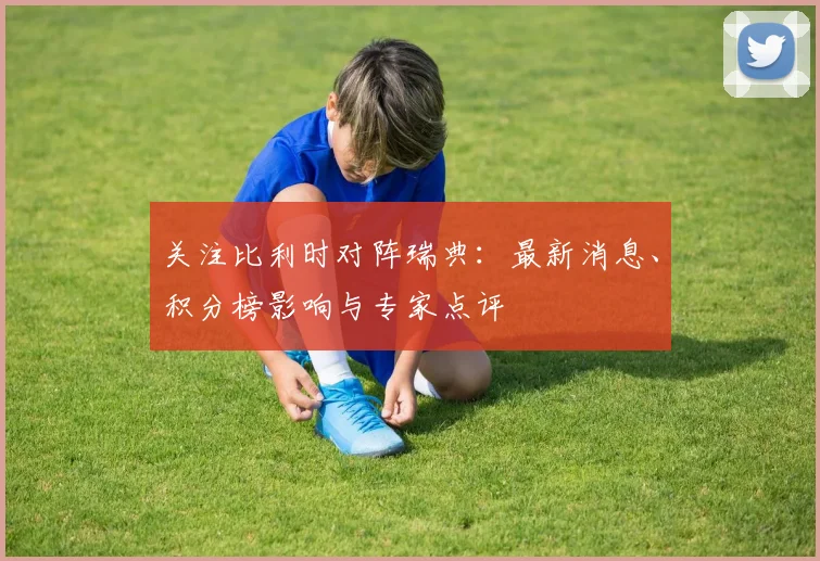 关注比利时对阵瑞典：最新消息、积分榜影响与专家点评