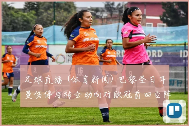 足球直播 (体育新闻) 巴黎圣日耳曼伤停与转会动向对欧冠首回合阵容影响