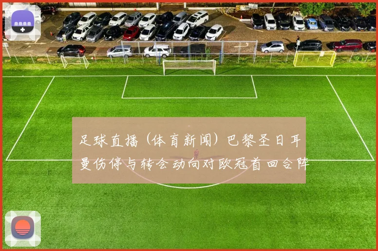 足球直播 (体育新闻) 巴黎圣日耳曼伤停与转会动向对欧冠首回合阵容影响