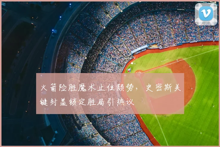 火箭险胜魔术止住颓势,史密斯关键封盖锁定胜局引热议