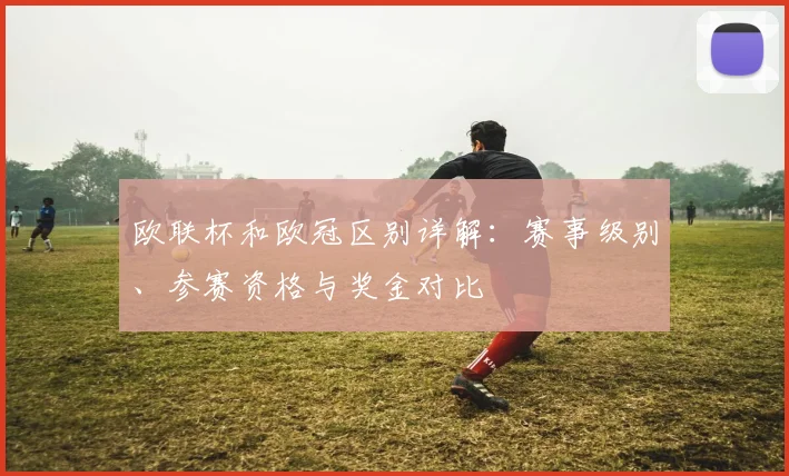 欧联杯和欧冠区别详解:赛事级别、参赛资格与奖金对比