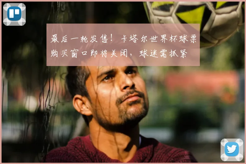 最后一轮发售！卡塔尔世界杯球票购买窗口即将关闭，球迷需抓紧
