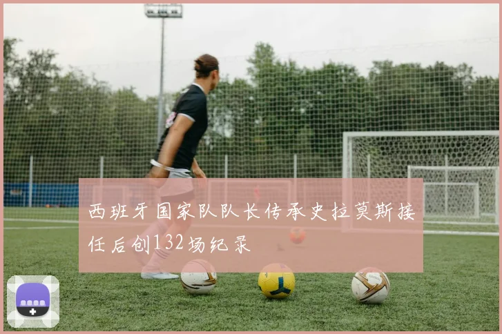 西班牙国家队队长传承史拉莫斯接任后创132场纪录
