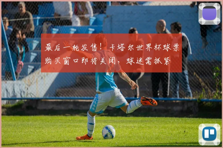 最后一轮发售！卡塔尔世界杯球票购买窗口即将关闭，球迷需抓紧