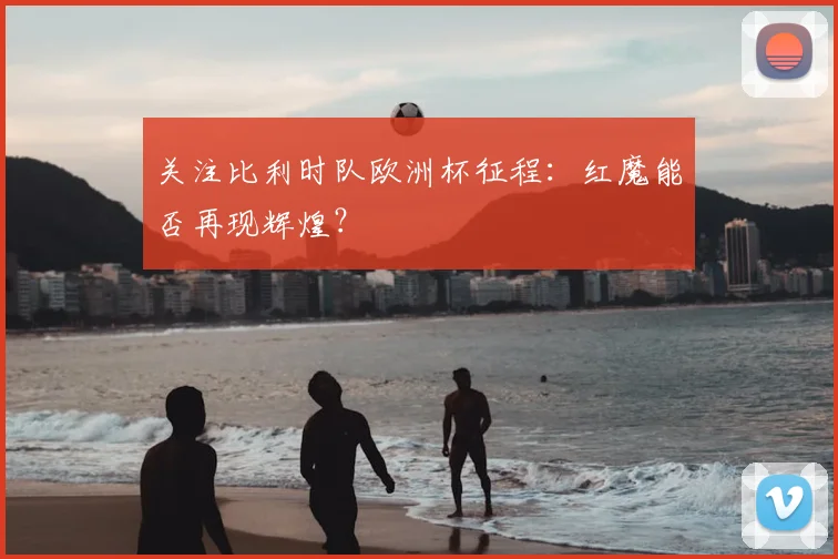 关注比利时队欧洲杯征程：红魔能否再现辉煌？